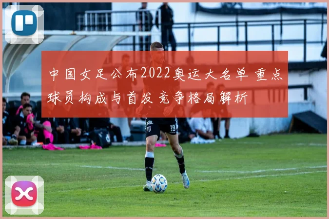 中国女足公布2022奥运大名单 重点球员构成与首发竞争格局解析