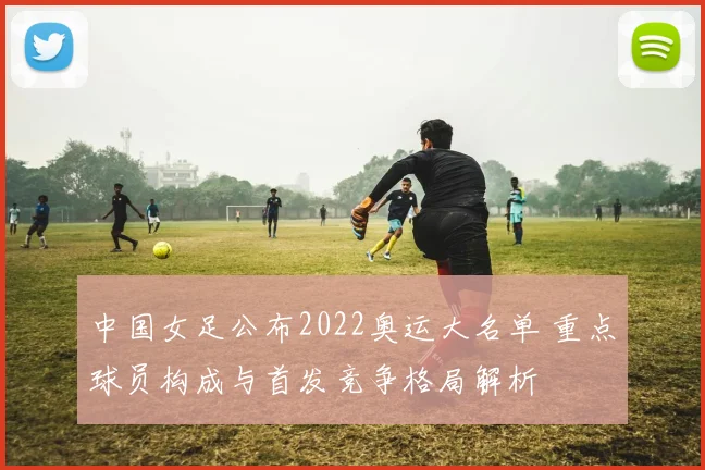中国女足公布2022奥运大名单 重点球员构成与首发竞争格局解析