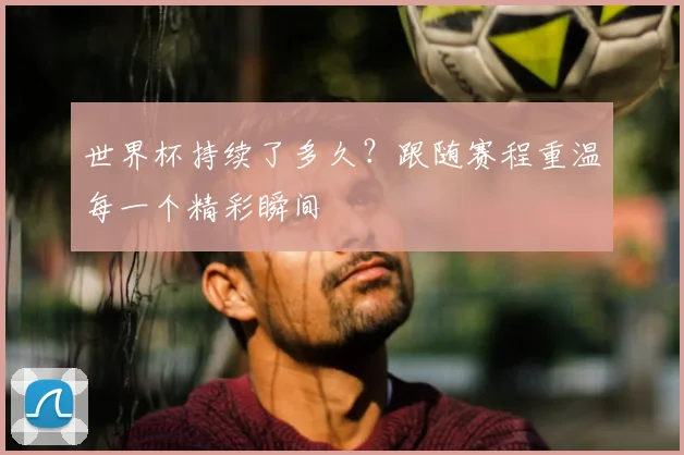 世界杯持续了多久？跟随赛程重温每一个精彩瞬间