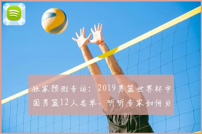 独家预测专访：2019男篮世界杯中国男篮12人名单，听听专家如何分析。