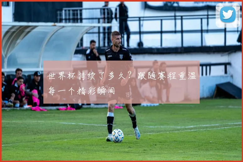 世界杯持续了多久？跟随赛程重温每一个精彩瞬间