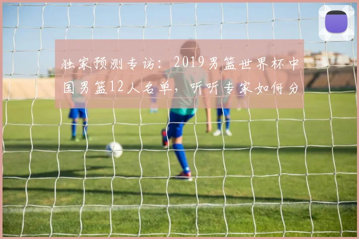 独家预测专访：2019男篮世界杯中国男篮12人名单，听听专家如何分析。