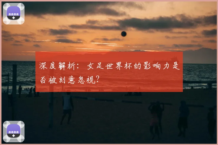 深度解析：女足世界杯的影响力是否被刻意忽视？