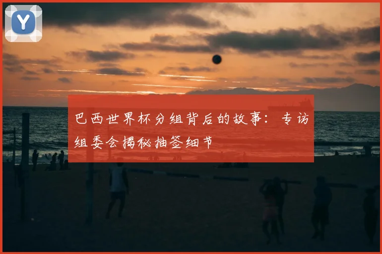巴西世界杯分组背后的故事:专访组委会揭秘抽签细节
