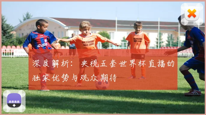 深度解析：央视五套世界杯直播的独家优势与观众期待