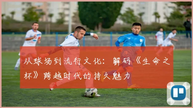 从球场到流行文化：解码《生命之杯》跨越时代的持久魅力