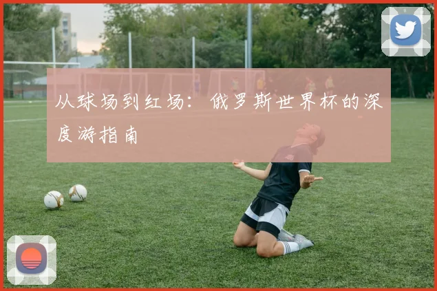从球场到红场：俄罗斯世界杯的深度游指南