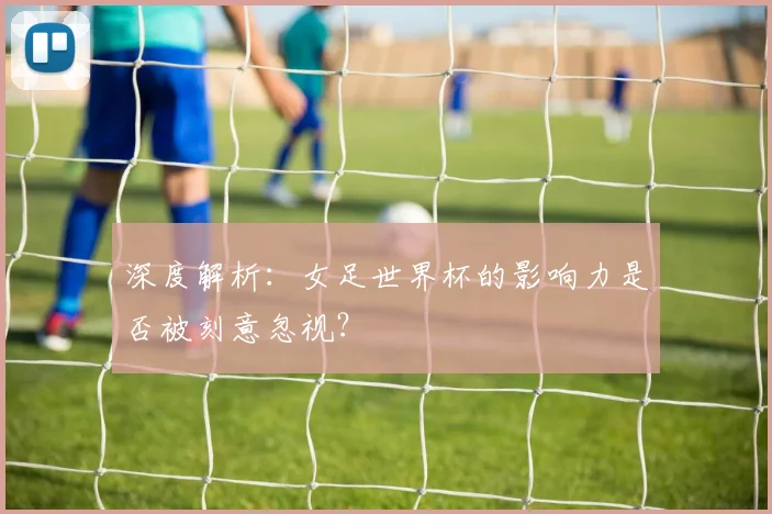 深度解析：女足世界杯的影响力是否被刻意忽视？