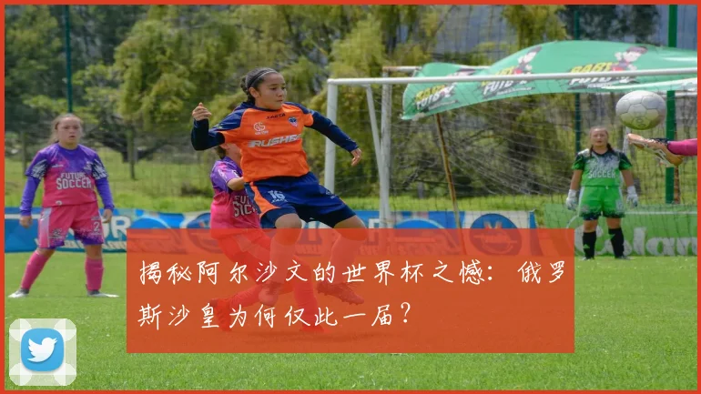 揭秘阿尔沙文的世界杯之憾:俄罗斯沙皇为何仅此一届?